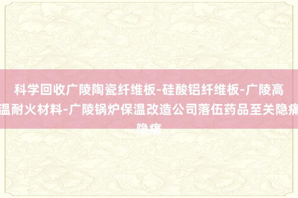 科学回收广陵陶瓷纤维板-硅酸铝纤维板-广陵高温耐火材料-广陵锅炉保温改造公司落伍药品至关隐痛